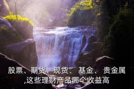 股票、期貨、現(xiàn)貨、 基金、 貴金屬,這些理財(cái)產(chǎn)品哪個(gè)收益高