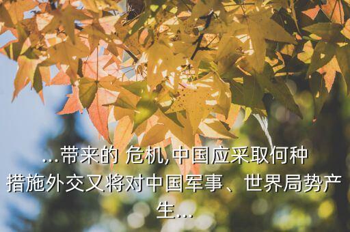 ...帶來的 危機,中國應(yīng)采取何種措施外交又將對中國軍事、世界局勢產(chǎn)生...
