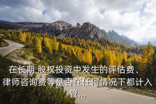 在長期 股權(quán)投資中發(fā)生的評(píng)估費(fèi)、 律師咨詢費(fèi)等是否在任何情況下都計(jì)入管...