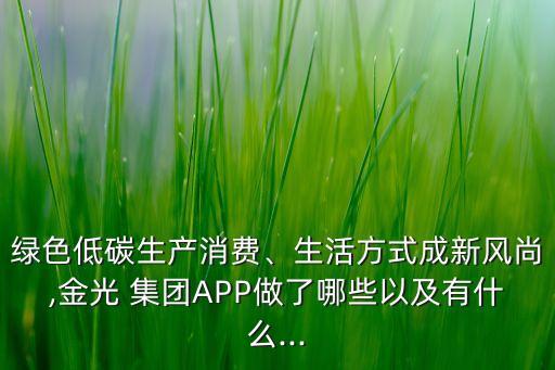 綠色低碳生產(chǎn)消費、生活方式成新風(fēng)尚,金光 集團APP做了哪些以及有什么...