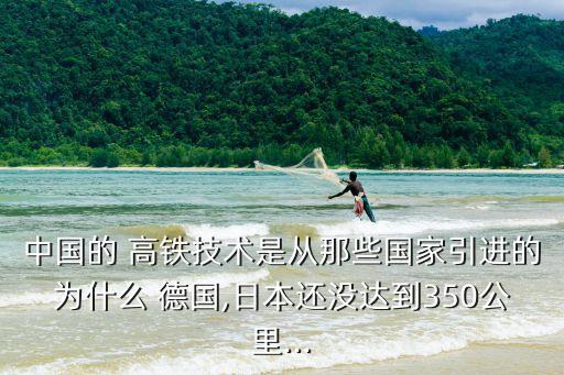中國(guó)的 高鐵技術(shù)是從那些國(guó)家引進(jìn)的為什么 德國(guó),日本還沒(méi)達(dá)到350公里...