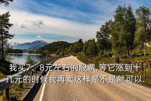 我買(mǎi)7、8元左右的股票,等它漲到十幾元的時(shí)候我再賣(mài)這樣是不是就可以...