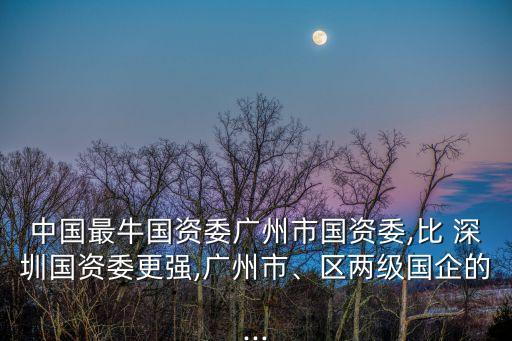 中國最牛國資委廣州市國資委,比 深圳國資委更強(qiáng),廣州市、區(qū)兩級國企的...