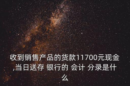 收到銷售產(chǎn)品的貨款11700元現(xiàn)金,當日送存 銀行的 會計 分錄是什么