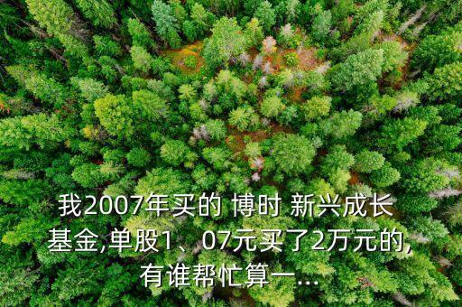 我2007年買的 博時 新興成長 基金,單股1、07元買了2萬元的,有誰幫忙算一...