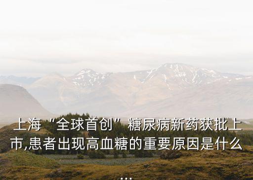  上?！叭蚴讋?chuàng)”糖尿病新藥獲批上市,患者出現(xiàn)高血糖的重要原因是什么...