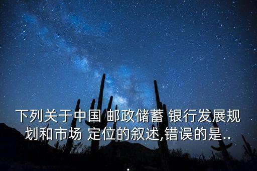 下列關(guān)于中國 郵政儲蓄 銀行發(fā)展規(guī)劃和市場 定位的敘述,錯誤的是...