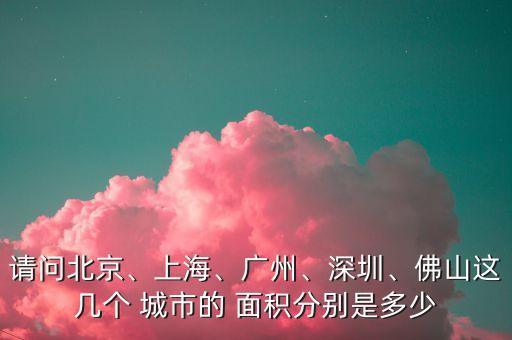 請(qǐng)問(wèn)北京、上海、廣州、深圳、佛山這幾個(gè) 城市的 面積分別是多少