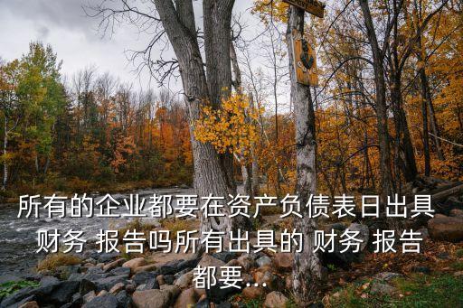 所有的企業(yè)都要在資產(chǎn)負(fù)債表日出具 財(cái)務(wù) 報告嗎所有出具的 財(cái)務(wù) 報告都要...