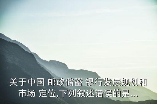 關(guān)于中國 郵政儲蓄 銀行發(fā)展規(guī)劃和市場 定位,下列敘述錯誤的是...