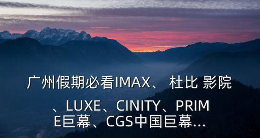 廣州假期必看IMAX、 杜比 影院、LUXE、CINITY、PRIME巨幕、CGS中國巨幕...