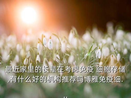 最近家里的長輩在考慮免疫 細(xì)胞存儲(chǔ),有什么好的機(jī)構(gòu)推薦嗎博雅免疫細(xì)...