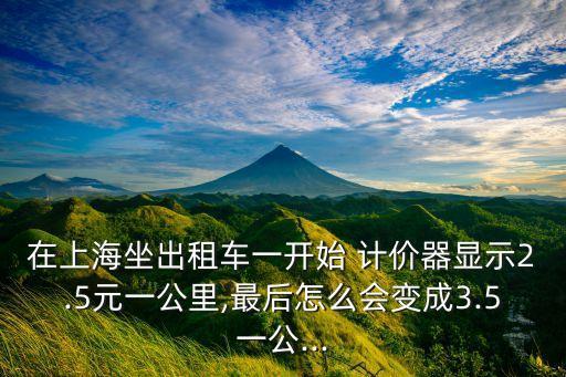 在上海坐出租車一開始 計(jì)價(jià)器顯示2.5元一公里,最后怎么會變成3.5一公...