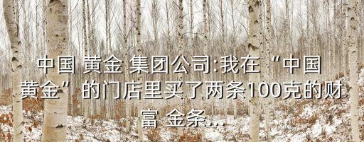中國(guó) 黃金 集團(tuán)公司:我在“中國(guó) 黃金”的門店里買了兩條100克的財(cái)富 金條...
